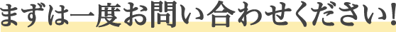 まずは一度お問い合わせください！